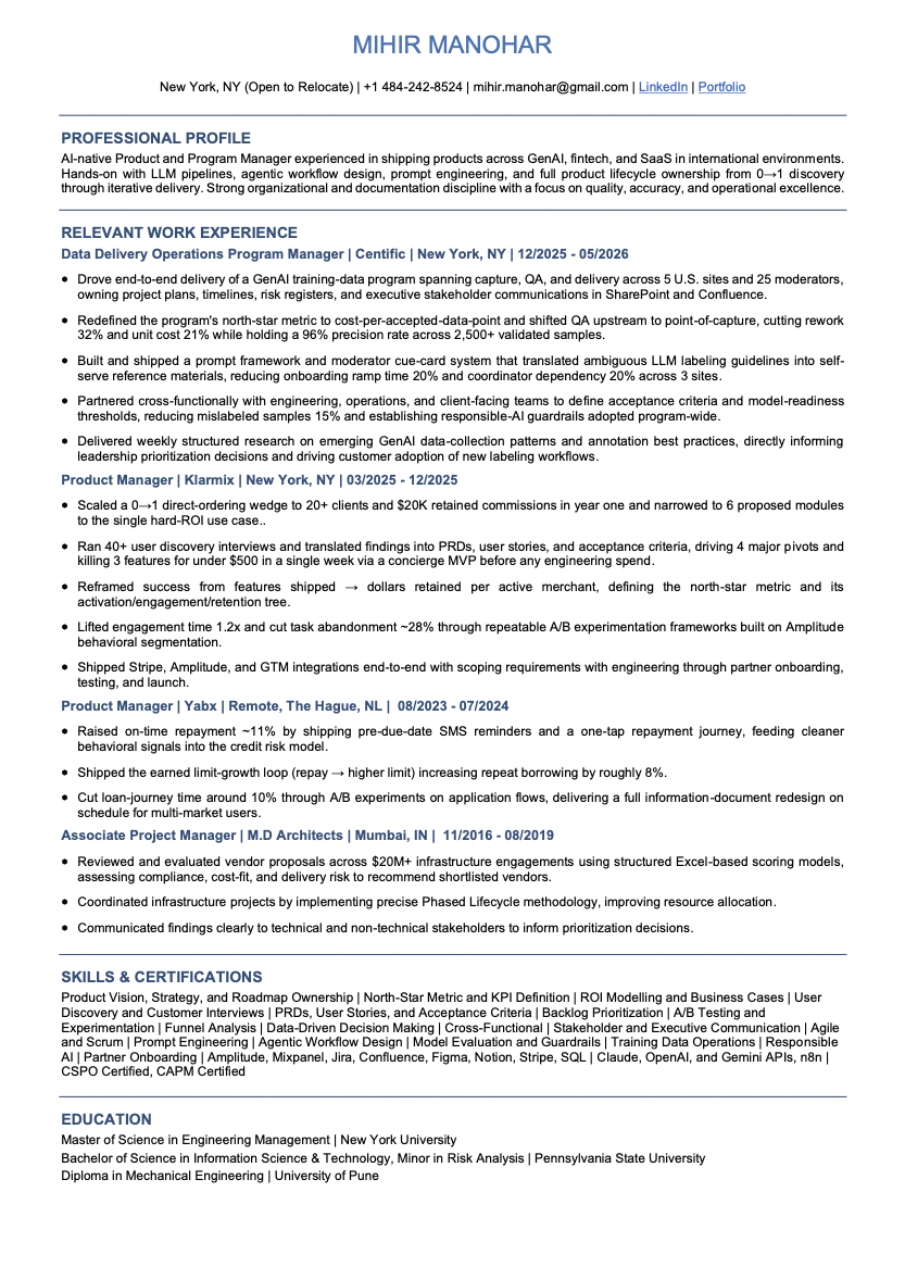 Mihir Manohar — AI Product and Program Manager résumé Résumé of Mihir Manohar, AI Product and Program Manager in New York, open to new roles. Experience across GenAI training-data operations, 0 to 1 product management, fintech payments, and program delivery. Skills: Product Vision, Strategy, and Roadmap Ownership | North-Star Metric and KPI Definition | ROI Modelling and Business Cases | User Discovery and Customer Interviews | PRDs, User Stories, and Acceptance Criteria | Backlog Prioritization | A/B Testing and Experimentation | Funnel Analysis | Data-Driven Decision Making | Cross-Functional | Stakeholder and Executive Communication | Agile and Scrum | Prompt Engineering | Agentic Workflow Design | Model Evaluation and Guardrails | Training Data Operations | Responsible AI | Partner Onboarding | Amplitude, Mixpanel, Jira, Confluence, Figma, Notion, Stripe, SQL | Claude, OpenAI, and Gemini APIs, n8n | CSPO Certified, CAPM Certified. Education: MS Engineering Management, New York University; BS Information Science and Technology, Pennsylvania State University.